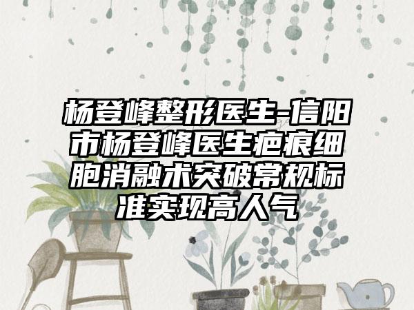 杨登峰整形医生-信阳市杨登峰医生疤痕细胞消融术突破常规标准实现高人气