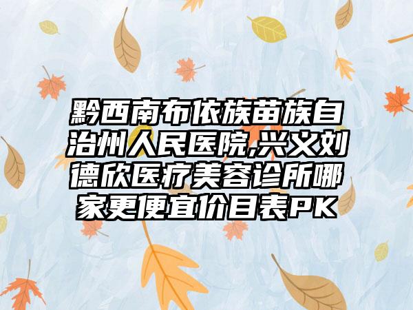 黔西南布依族苗族自治州人民医院,兴义刘德欣医疗美容诊所哪家更便宜价目表PK