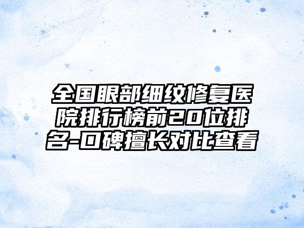 全国眼部细纹修复医院排行榜前20位排名-口碑擅长对比查看