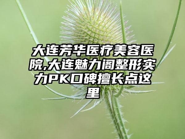 大连芳华医疗美容医院,大连魅力阁整形实力PK口碑擅长点这里