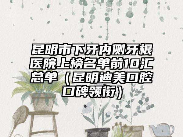 昆明市下牙内侧牙根医院上榜名单前10汇总单（昆明迪美口腔口碑领衔）