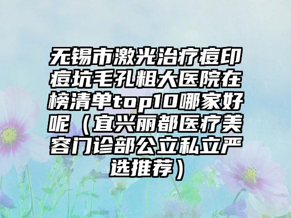 无锡市激光治疗痘印痘坑毛孔粗大医院在榜清单top10哪家好呢（宜兴丽都医疗美容门诊部公立私立严选推荐）