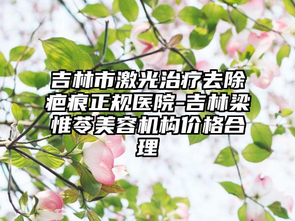 吉林市激光治疗去除疤痕正规医院-吉林梁惟苓美容机构价格合理