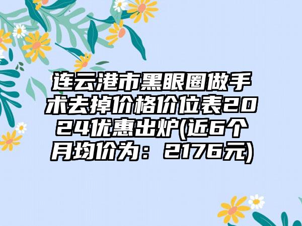 连云港市黑眼圈做手术去掉价格价位表2024优惠出炉(近6个月均价为：2176元)