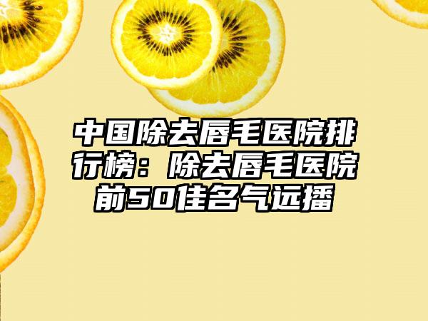 中国除去唇毛医院排行榜：除去唇毛医院前50佳名气远播