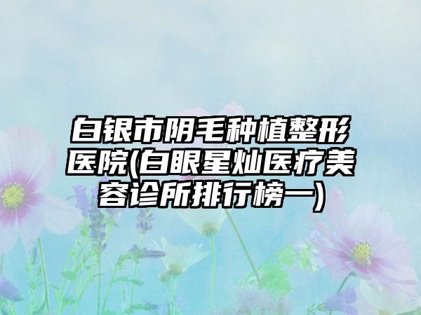白银市阴毛种植整形医院(白眼星灿医疗美容诊所排行榜一)