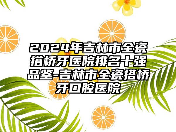 2024年吉林市全瓷搭桥牙医院排名十强品鉴-吉林市全瓷搭桥牙口腔医院