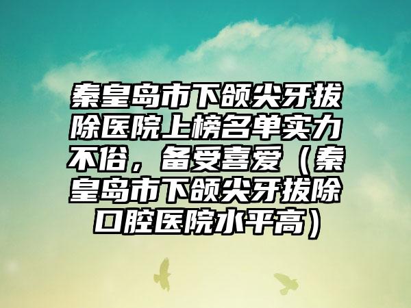 秦皇岛市下颌尖牙拔除医院上榜名单实力不俗，备受喜爱（秦皇岛市下颌尖牙拔除口腔医院水平高）