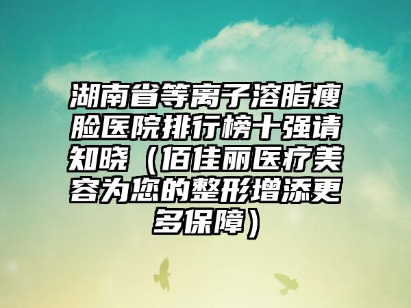 湖南省等离子溶脂瘦脸医院排行榜十强请知晓（佰佳丽医疗美容为您的整形增添更多保障）