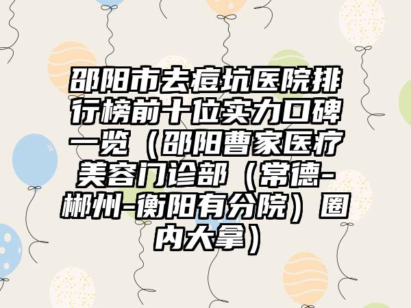 邵阳市去痘坑医院排行榜前十位实力口碑一览（邵阳曹家医疗美容门诊部（常德-郴州-衡阳有分院）圈内大拿）
