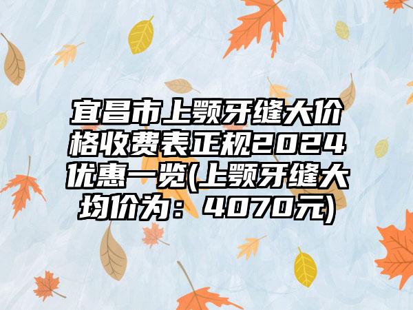 宜昌市上颚牙缝大价格收费表正规2024优惠一览(上颚牙缝大均价为：4070元)