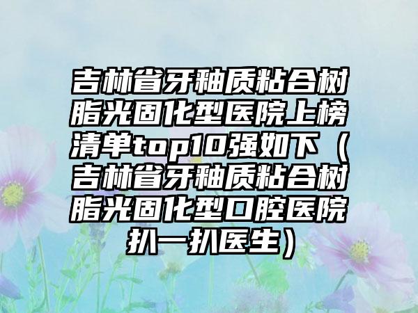 吉林省牙釉质粘合树脂光固化型医院上榜清单top10强如下（吉林省牙釉质粘合树脂光固化型口腔医院扒一扒医生）