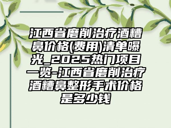 江西省磨削治疗酒糟鼻价格(费用)清单曝光_2025热门项目一览-江西省磨削治疗酒糟鼻整形手术价格是多少钱