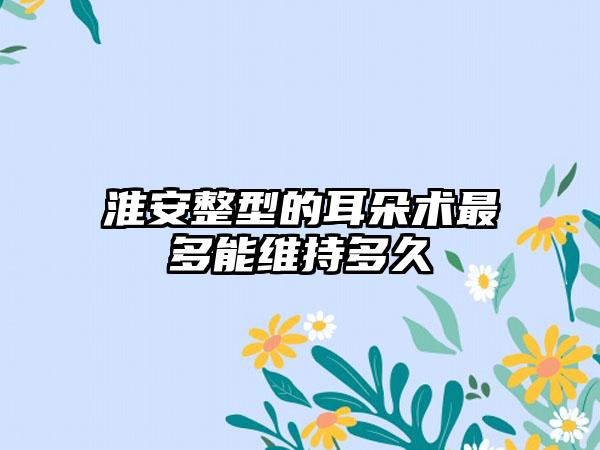 淮安整型的耳朵术最多能维持多久