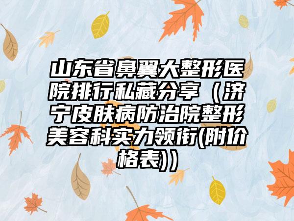 山东省鼻翼大整形医院排行私藏分享（济宁皮肤病防治院整形美容科实力领衔(附价格表)）