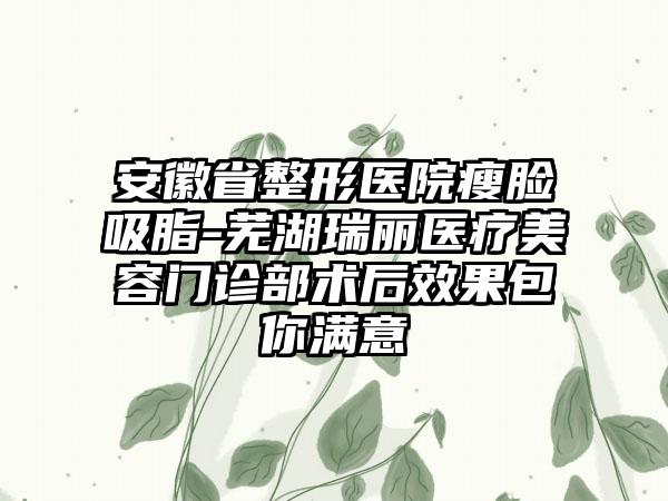 安徽省整形医院瘦脸吸脂-芜湖瑞丽医疗美容门诊部术后效果包你满意