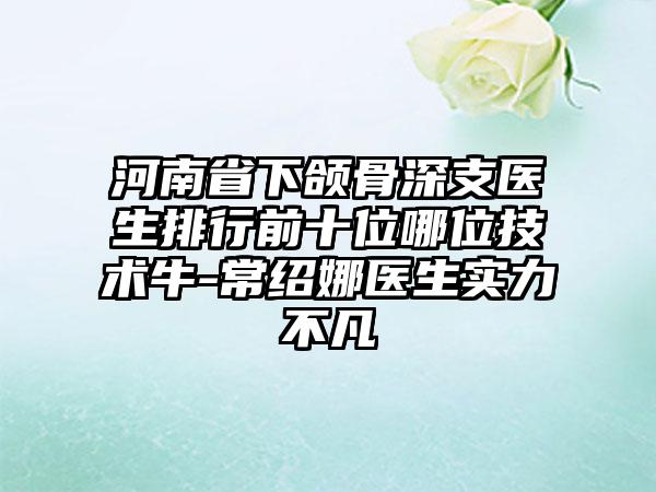 河南省下颌骨深支医生排行前十位哪位技术牛-常绍娜医生实力不凡