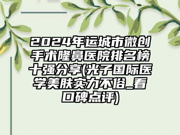 2024年运城市微创手术隆鼻医院排名榜十强分享(光子国际医学美肤实力不俗_看口碑点评)