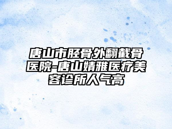 唐山市胫骨外翻截骨医院-唐山婧雅医疗美容诊所人气高