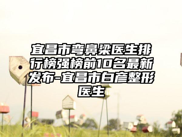 宜昌市弯鼻梁医生排行榜强榜前10名最新发布-宜昌市白彦整形医生