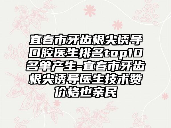 宜春市牙齿根尖诱导口腔医生排名top10名单产生-宜春市牙齿根尖诱导医生技术赞价格也亲民