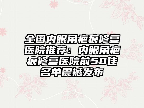 全国内眼角疤痕修复医院推荐：内眼角疤痕修复医院前50佳名单震撼发布