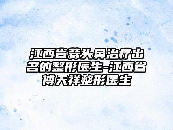江西省蒜头鼻治疗出名的整形医生-江西省傅天祥整形医生