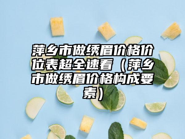 萍乡市做绣眉价格价位表超全速看（萍乡市做绣眉价格构成要素）