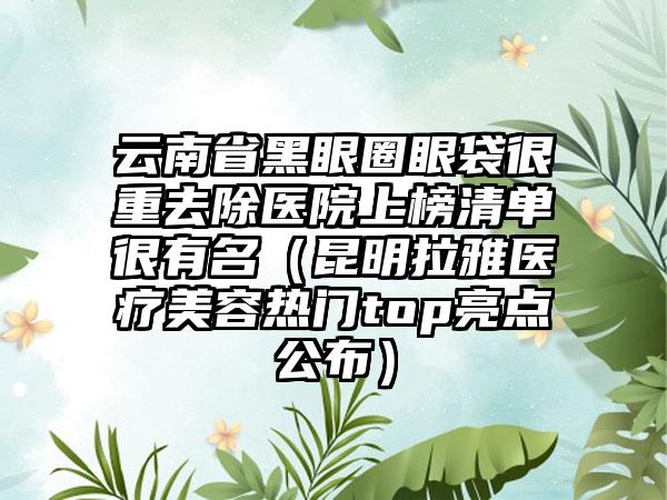 云南省黑眼圈眼袋很重去除医院上榜清单很有名（昆明拉雅医疗美容热门top亮点公布）