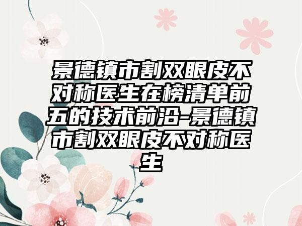 景德镇市割双眼皮不对称医生在榜清单前五的技术前沿-景德镇市割双眼皮不对称医生