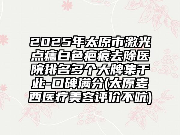2025年太原市激光点痣白色疤痕去除医院排名多个大牌集于此-口碑满分(太原麦西医疗美容评价不吭)