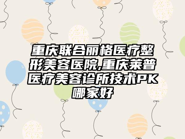 重庆联合丽格医疗整形美容医院,重庆莱普医疗美容诊所技术PK哪家好