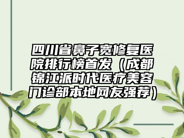 四川省鼻子宽修复医院排行榜首发（成都锦江派时代医疗美容门诊部本地网友强荐）