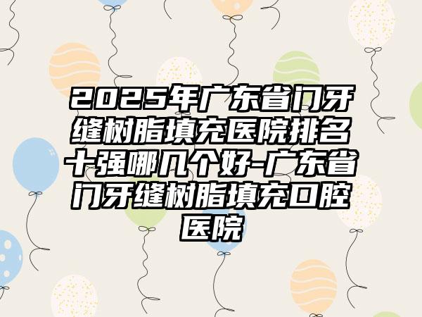 2025年广东省门牙缝树脂填充医院排名十强哪几个好-广东省门牙缝树脂填充口腔医院