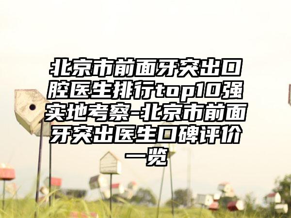 北京市前面牙突出口腔医生排行top10强实地考察-北京市前面牙突出医生口碑评价一览