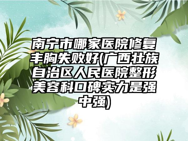南宁市哪家医院修复丰胸失败好(广西壮族自治区人民医院整形美容科口碑实力是强中强)
