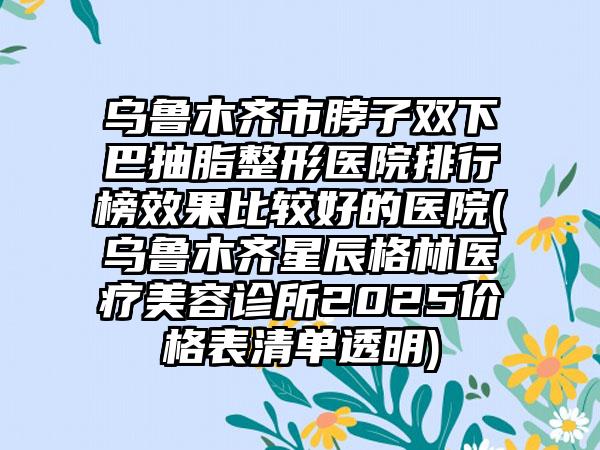 乌鲁木齐市脖子双下巴抽脂整形医院排行榜效果比较好的医院(乌鲁木齐星辰格林医疗美容诊所2025价格表清单透明)