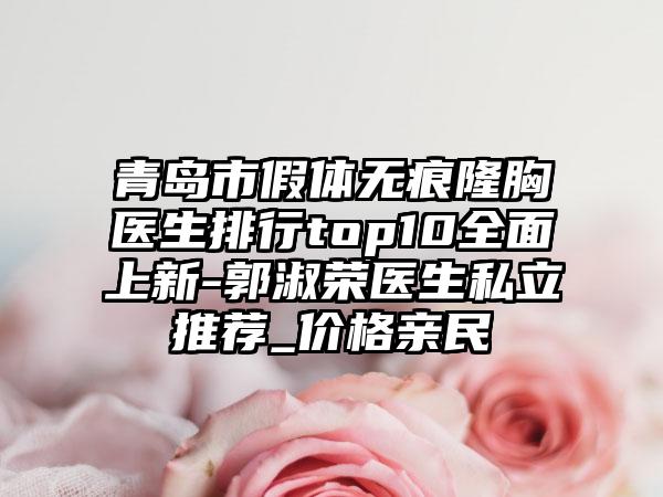 青岛市假体无痕隆胸医生排行top10全面上新-郭淑荣医生私立推荐_价格亲民