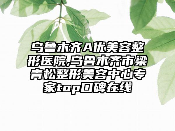 乌鲁木齐A优美容整形医院,乌鲁木齐市梁青松整形美容中心专家top口碑在线