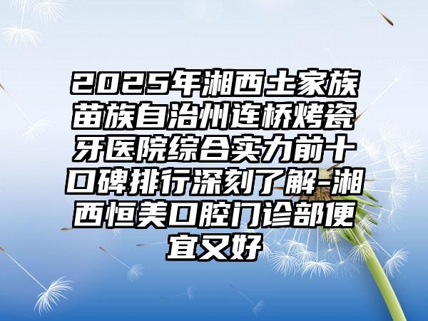 2025年湘西土家族苗族自治州连桥烤瓷牙医院综合实力前十口碑排行深刻了解-湘西恒美口腔门诊部便宜又好