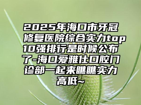 2025年海口市牙冠修复医院综合实力top10强排行是时候公布了-海口爱雅仕口腔门诊部一起来瞧瞧实力高低~