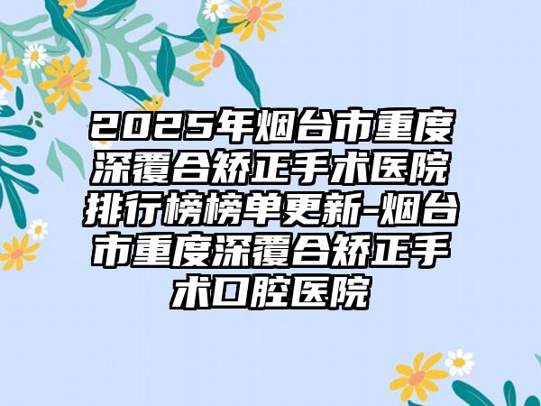 2025年烟台市重度深覆合矫正手术医院排行榜榜单更新-烟台市重度深覆合矫正手术口腔医院