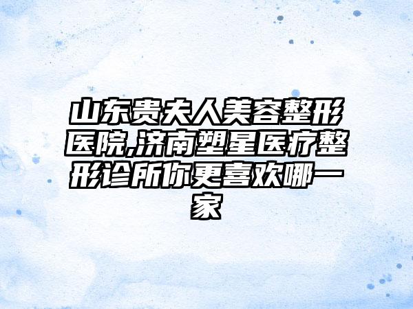 山东贵夫人美容整形医院,济南塑星医疗整形诊所你更喜欢哪一家