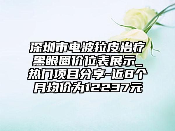 深圳市电波拉皮治疗黑眼圈价位表展示_热门项目分享-近8个月均价为12237元