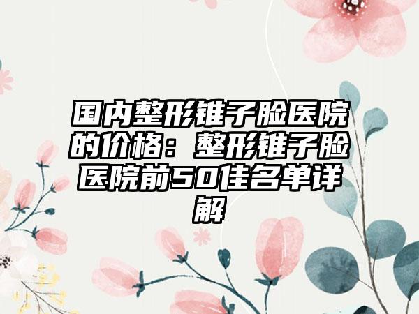 国内整形锥子脸医院的价格：整形锥子脸医院前50佳名单详解
