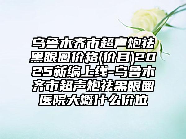 乌鲁木齐市超声炮祛黑眼圈价格(价目)2025新编上线-乌鲁木齐市超声炮祛黑眼圈医院大概什么价位