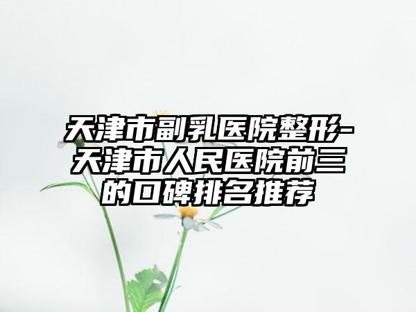 天津市副乳医院整形-天津市人民医院前三的口碑排名推荐
