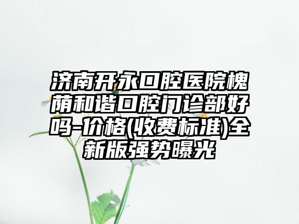 济南开永口腔医院槐荫和谐口腔门诊部好吗-价格(收费标准)全新版强势曝光