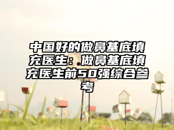 中国好的做鼻基底填充医生：做鼻基底填充医生前50强综合参考