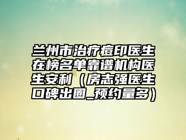 兰州市治疗痘印医生在榜名单靠谱机构医生安利（房志强医生口碑出圈_预约量多）